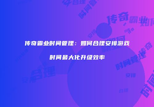 传奇霸业时间管理：如何合理安排游戏时间最大化升级效率