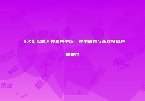 《火影忍者》黄色片争议：尊重原著与粉丝情感的重要性