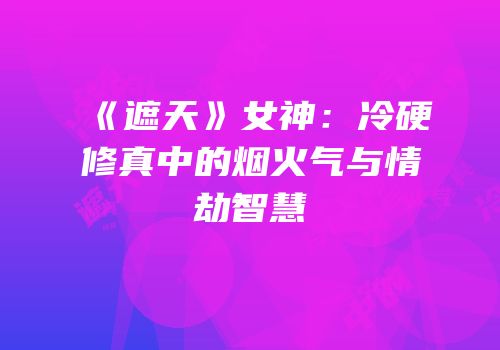 《遮天》女神：冷硬修真中的烟火气与情劫智慧