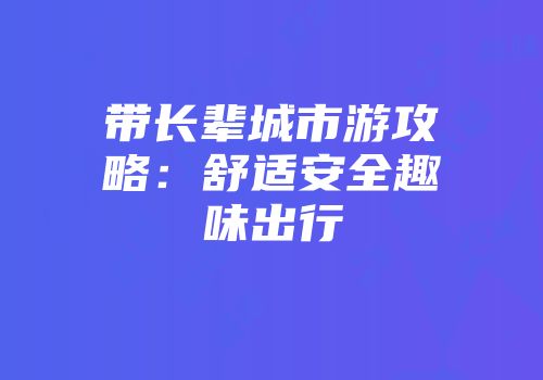 带长辈城市游攻略:舒适安全趣味出行