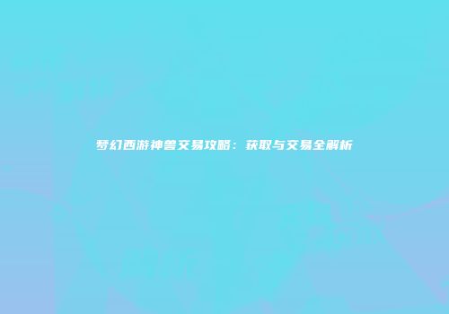 梦幻西游神兽交易攻略：获取与交易全解析