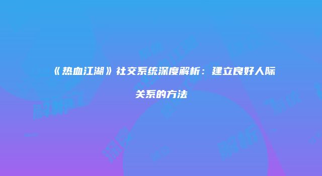 《热血江湖》社交系统深度解析:建立良好人际关系的方法