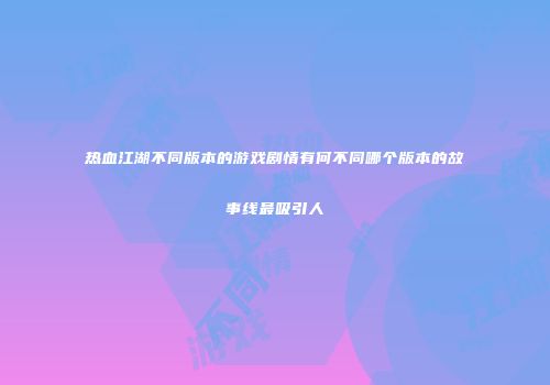 热血江湖不同版本的游戏剧情有何不同哪个版本的故事线最吸引人