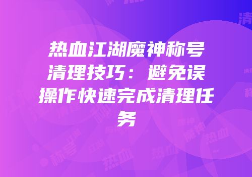 热血江湖魔神称号清理技巧:避免误操作快速完成清理任务