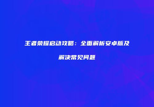 王者荣耀启动攻略：全面解析安卓版及解决常见问题