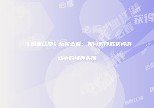 《热血江湖》玩家必看：如何制作或获得游戏中的经典头像