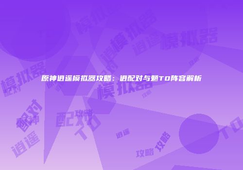 原神逍遥模拟器攻略：逍配对与魈T0阵容解析
