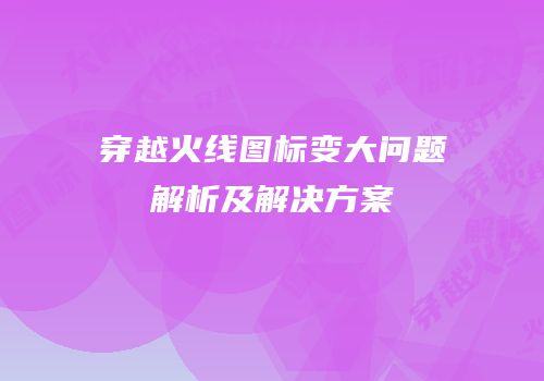 穿越火线图标变大问题解析及解决方案