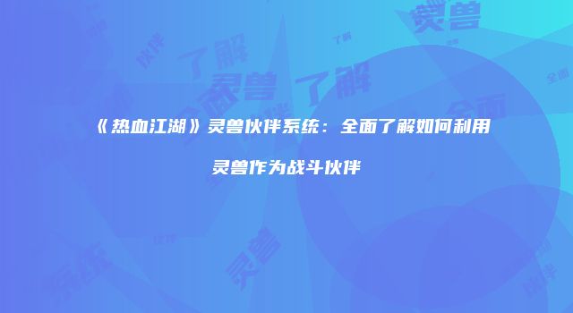 《热血江湖》灵兽伙伴系统：全面了解如何利用灵兽作为战斗伙伴
