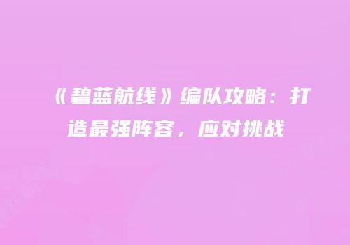 《碧蓝航线》编队攻略：打造最强阵容，应对挑战