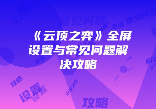 《云顶之弈》全屏设置与常见问题解决攻略