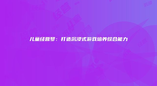 儿童经营梦：打造沉浸式游戏培养综合能力