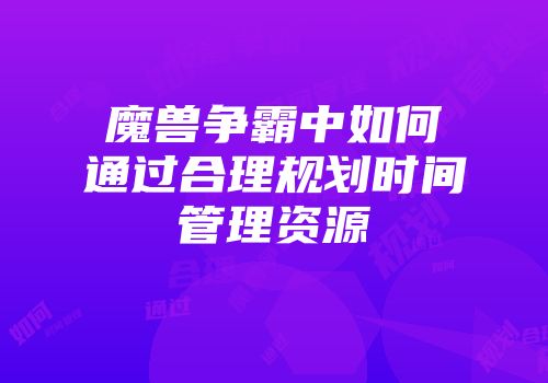 魔兽争霸中如何通过合理规划时间管理资源