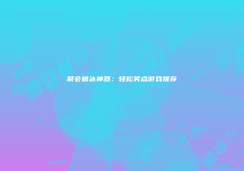 聚会破冰神器：轻松笑点游戏推荐
