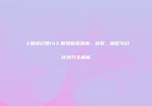 《最终幻想14》服装模拟指南：获取、搭配与幻化技巧全解析
