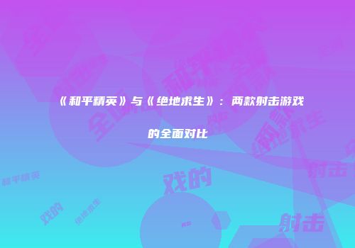 《和平精英》与《绝地求生》：两款射击游戏的全面对比