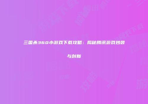 三国杀360小游戏下载攻略：揭秘腾讯游戏抄袭与创新