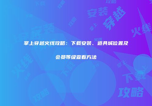 掌上穿越火线攻略：下载安装、道具城位置及会员等级查看方法
