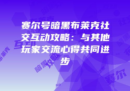 赛尔号暗黑布莱克社交互动攻略：与其他玩家交流心得共同进步