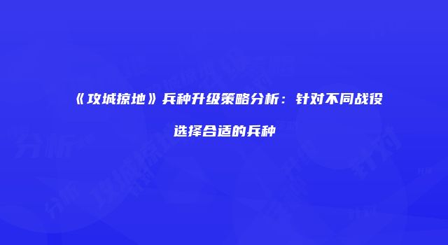 《攻城掠地》兵种升级策略分析：针对不同战役选择合适的兵种