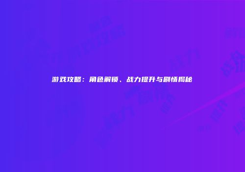 游戏攻略：角色解锁、战力提升与剧情揭秘