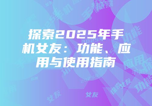 探索2025年手机女友：功能、应用与使用指南