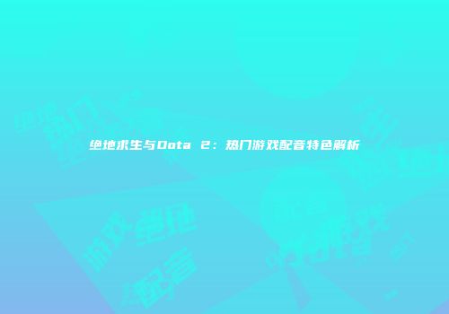绝地求生与Dota 2：热门游戏配音特色解析