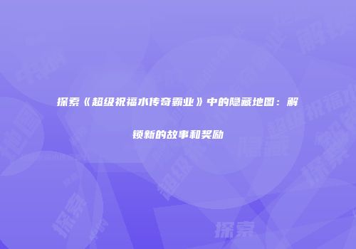 探索《超级祝福水传奇霸业》中的隐藏地图:解锁新的故事和奖励