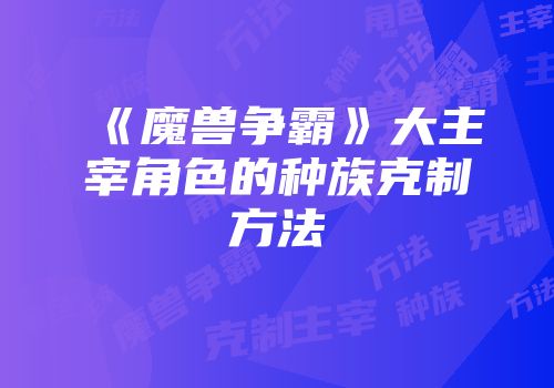 《魔兽争霸》大主宰角色的种族克制方法