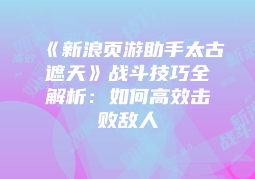 《新浪页游助手太古遮天》战斗技巧全解析：如何高效击败敌人