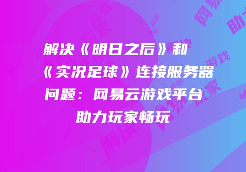 解决《明日之后》和《实况足球》连接服务器问题：网易云游戏平台助力玩家畅玩