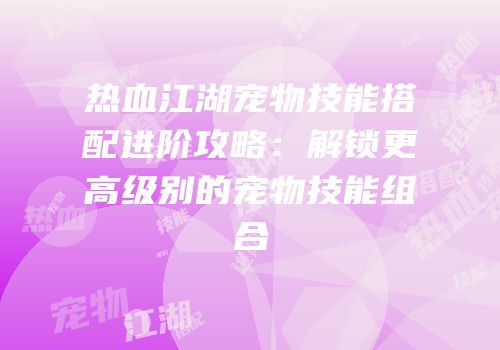 热血江湖宠物技能搭配进阶攻略：解锁更高级别的宠物技能组合