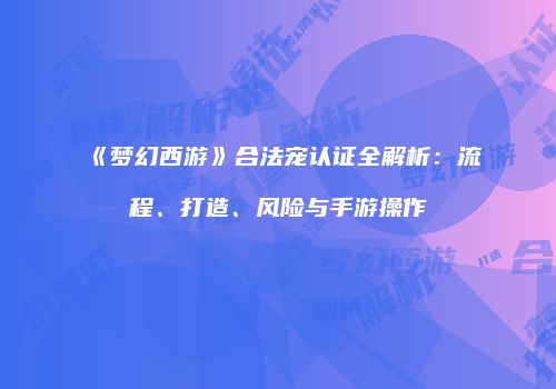《梦幻西游》合法宠认证全解析：流程、打造、风险与手游操作