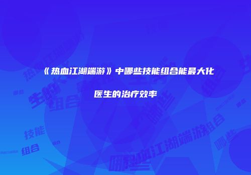 《热血江湖端游》中哪些技能组合能最大化医生的治疗效率