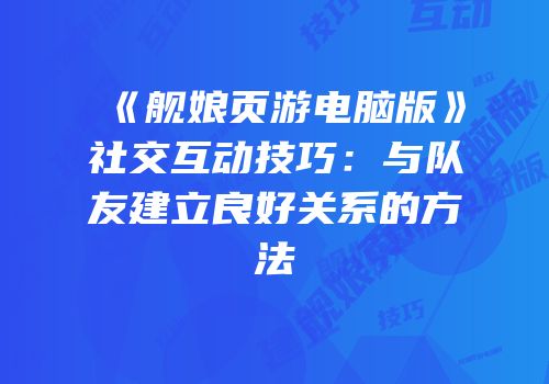 《舰娘页游电脑版》社交互动技巧:与队友建立良好关系的方法