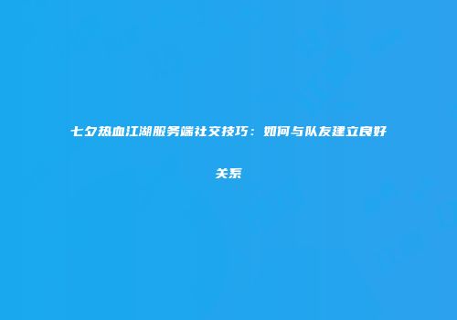 七夕热血江湖服务端社交技巧：如何与队友建立良好关系