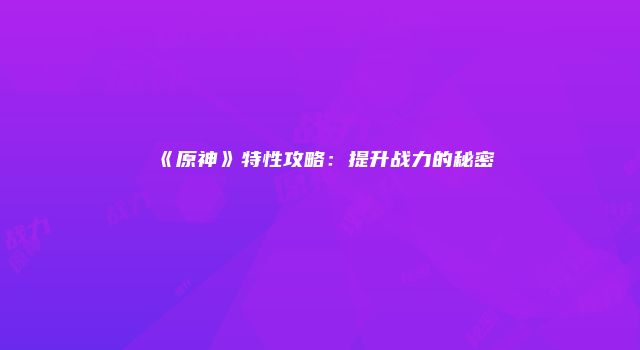 《原神》特性攻略：提升战力的秘密