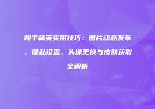 和平精英实用技巧：图片动态发布、隐私设置、头像更换与皮肤获取全解析