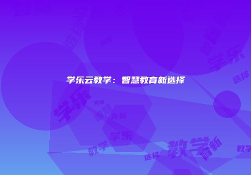 学乐云教学：智慧教育新选择