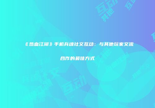 《热血江湖》手机兵魂社交互动：与其他玩家交流合作的最佳方式