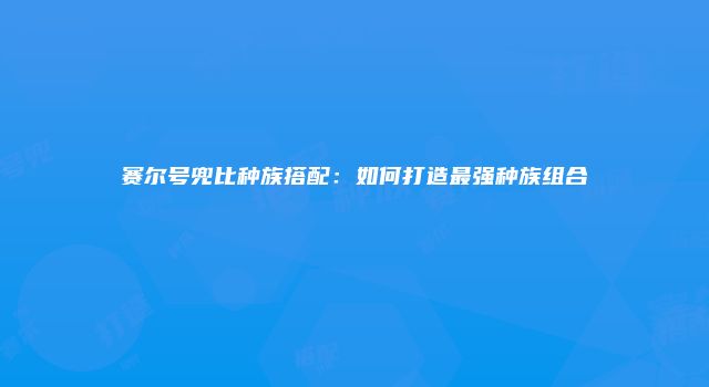 赛尔号兜比种族搭配：如何打造最强种族组合