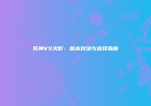 死神VS火影：版本对决与选择指南