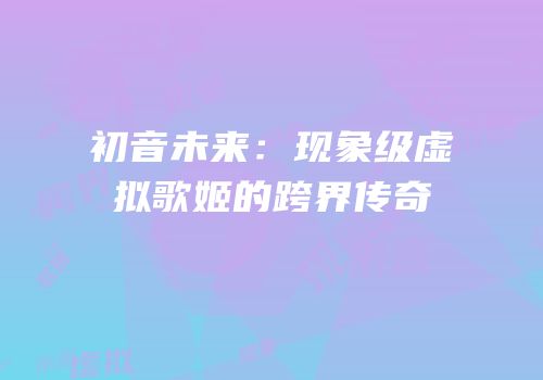 初音未来：现象级虚拟歌姬的跨界传奇