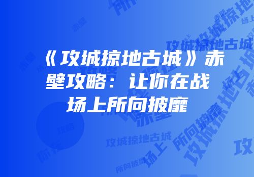 《攻城掠地古城》赤壁攻略：让你在战场上所向披靡