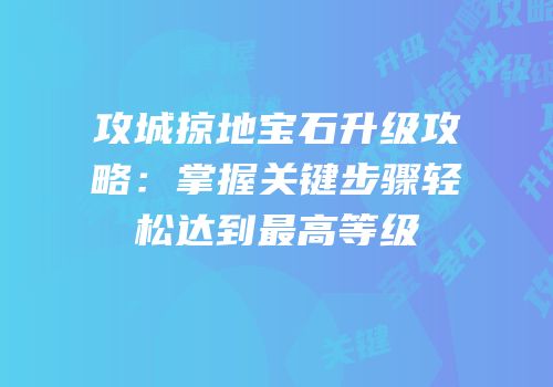 攻城掠地宝石升级攻略：掌握关键步骤轻松达到最高等级