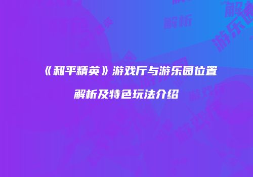 《和平精英》游戏厅与游乐园位置解析及特色玩法介绍