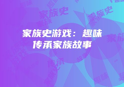 家族史游戏：趣味传承家族故事