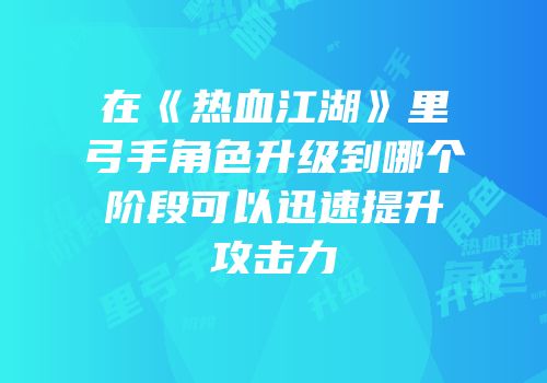 在《热血江湖》里弓手角色升级到哪个阶段可以迅速提升攻击力