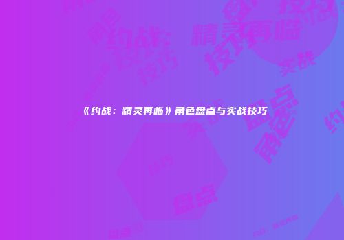《约战：精灵再临》角色盘点与实战技巧