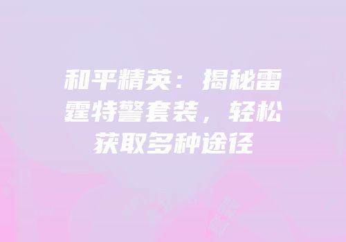 和平精英：揭秘雷霆特警套装，轻松获取多种途径